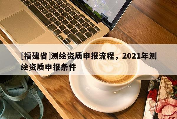[福建省]測繪資質(zhì)申報流程，2021年測繪資質(zhì)申報條件