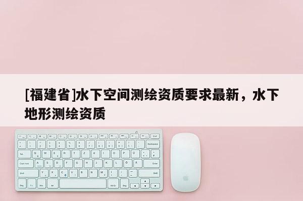 [福建省]水下空間測繪資質(zhì)要求最新，水下地形測繪資質(zhì)