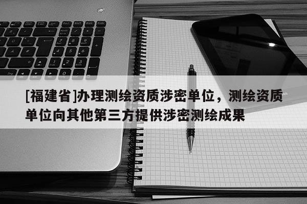 [福建省]辦理測繪資質涉密單位，測繪資質單位向其他第三方提供涉密測繪成果
