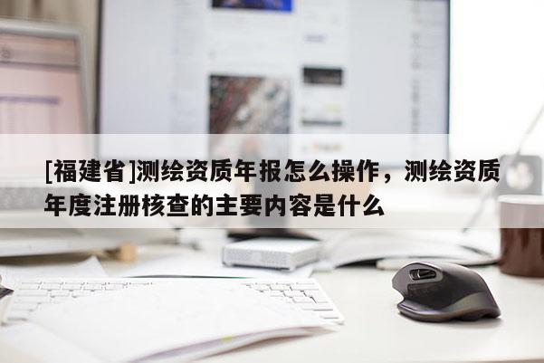 [福建省]測繪資質年報怎么操作，測繪資質年度注冊核查的主要內容是什么