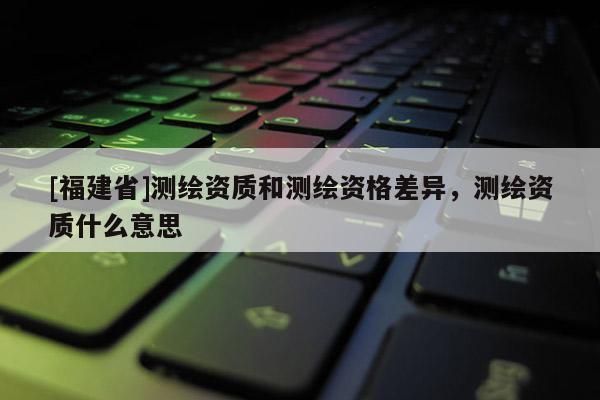 [福建省]測繪資質(zhì)和測繪資格差異，測繪資質(zhì)什么意思