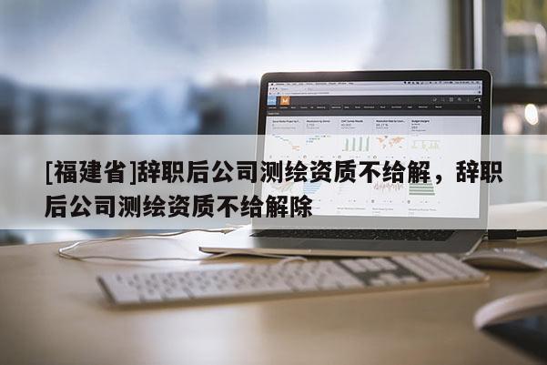 [福建省]辭職后公司測繪資質不給解，辭職后公司測繪資質不給解除