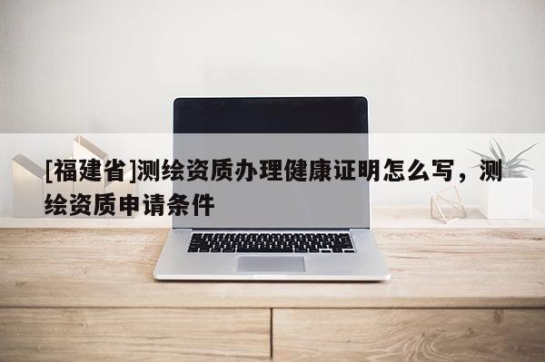 [福建省]測繪資質辦理健康證明怎么寫，測繪資質申請條件