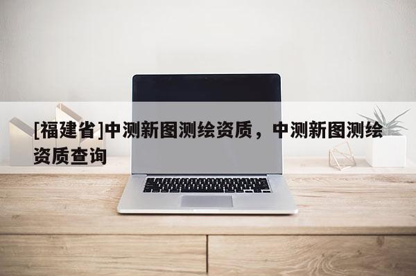 [福建省]中測新圖測繪資質，中測新圖測繪資質查詢