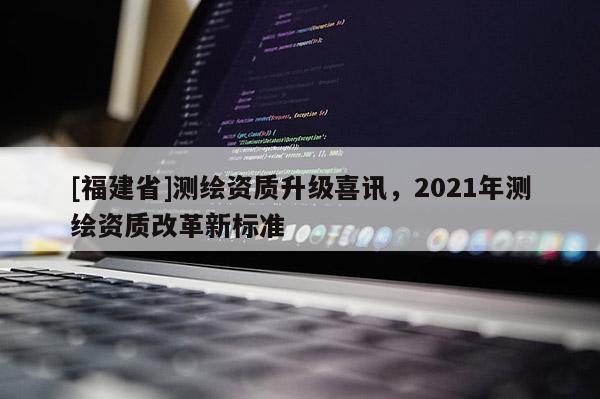 [福建省]測繪資質升級喜訊，2021年測繪資質改革新標準