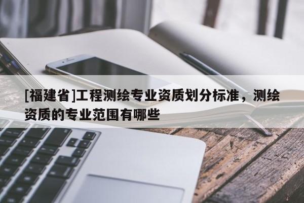 [福建省]工程測繪專業資質劃分標準，測繪資質的專業范圍有哪些