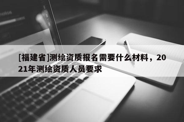 [福建省]測繪資質報名需要什么材料，2021年測繪資質人員要求