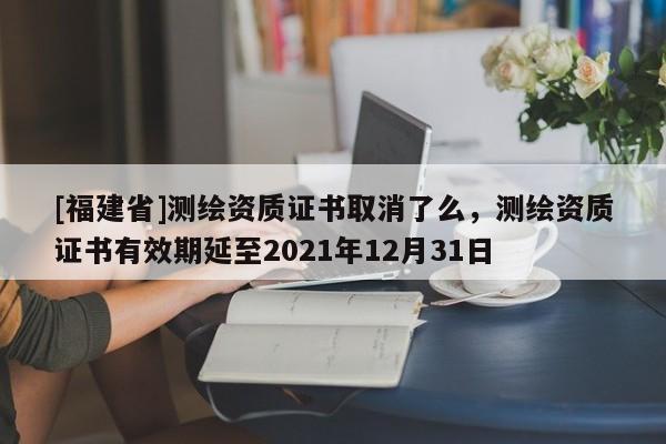 [福建省]測繪資質證書取消了么，測繪資質證書有效期延至2021年12月31日