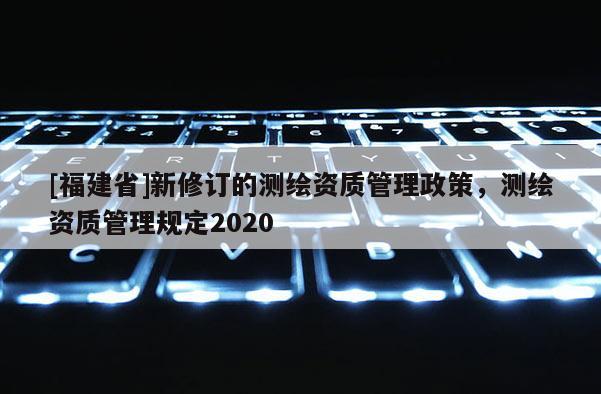 [福建省]新修訂的測繪資質管理政策，測繪資質管理規定2020