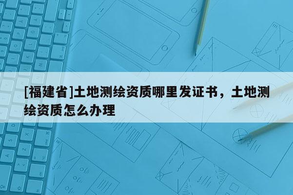 [福建省]土地測繪資質哪里發證書，土地測繪資質怎么辦理