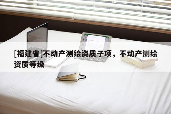 [福建省]不動產測繪資質子項，不動產測繪資質等級