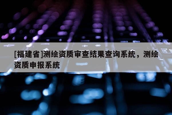 [福建省]測繪資質審查結果查詢系統，測繪資質申報系統
