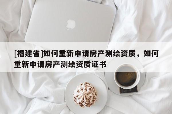 [福建省]如何重新申請房產測繪資質，如何重新申請房產測繪資質證書