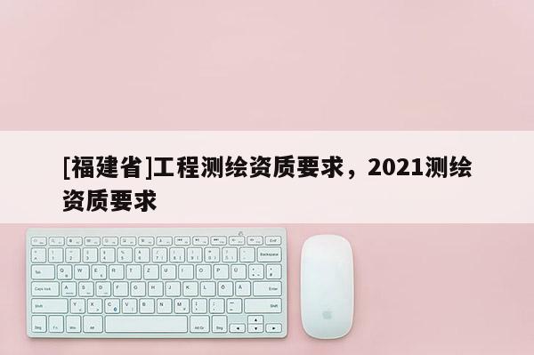 [福建省]工程測繪資質要求，2021測繪資質要求