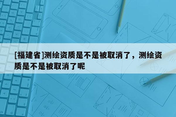 [福建省]測繪資質是不是被取消了，測繪資質是不是被取消了呢