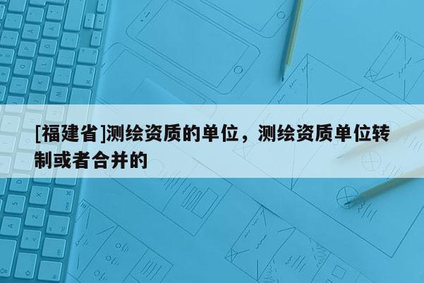 [福建省]測繪資質(zhì)的單位，測繪資質(zhì)單位轉(zhuǎn)制或者合并的