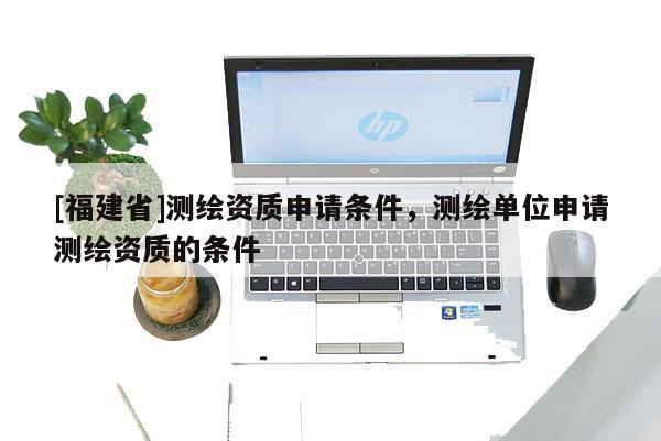 [福建省]測繪資質申請條件，測繪單位申請測繪資質的條件