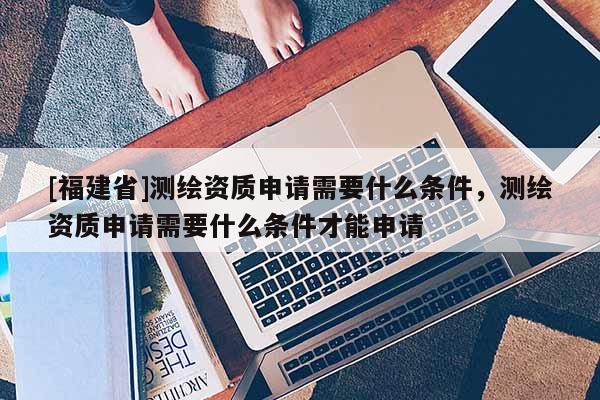 [福建省]測繪資質申請需要什么條件，測繪資質申請需要什么條件才能申請