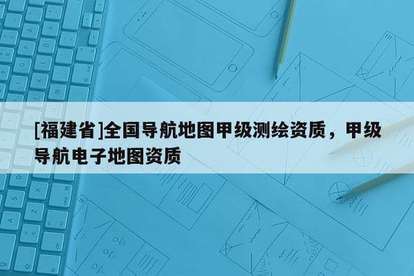 [福建省]全國導(dǎo)航地圖甲級測繪資質(zhì)，甲級導(dǎo)航電子地圖資質(zhì)
