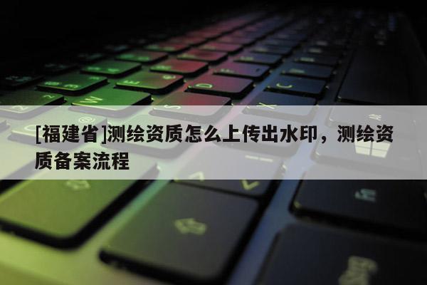 [福建省]測繪資質(zhì)怎么上傳出水印，測繪資質(zhì)備案流程