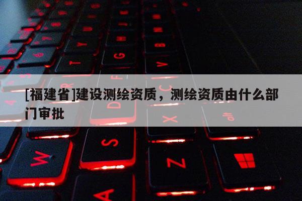 [福建省]建設(shè)測繪資質(zhì)，測繪資質(zhì)由什么部門審批