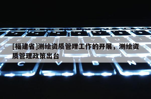 [福建省]測繪資質管理工作的開展，測繪資質管理政策出臺