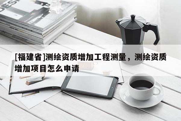 [福建省]測繪資質增加工程測量，測繪資質增加項目怎么申請