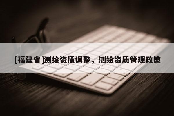 [福建省]測繪資質調整，測繪資質管理政策