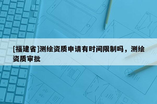 [福建省]測繪資質申請有時間限制嗎，測繪資質審批