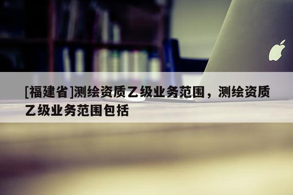 [福建省]測繪資質乙級業務范圍，測繪資質乙級業務范圍包括