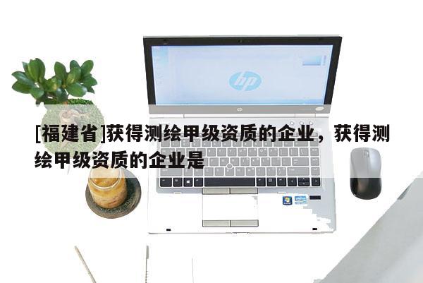 [福建省]獲得測繪甲級資質的企業，獲得測繪甲級資質的企業是