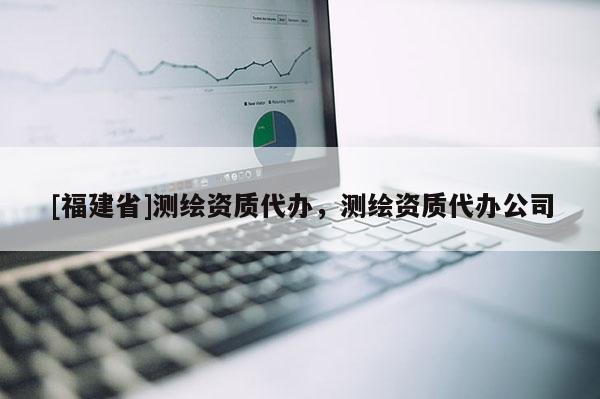 [福建省]測繪資質代辦，測繪資質代辦公司