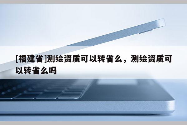 [福建省]測(cè)繪資質(zhì)可以轉(zhuǎn)省么，測(cè)繪資質(zhì)可以轉(zhuǎn)省么嗎
