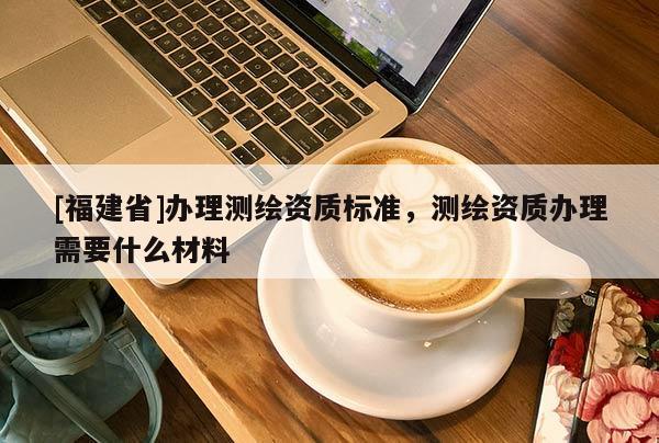 [福建省]辦理測繪資質標準，測繪資質辦理需要什么材料