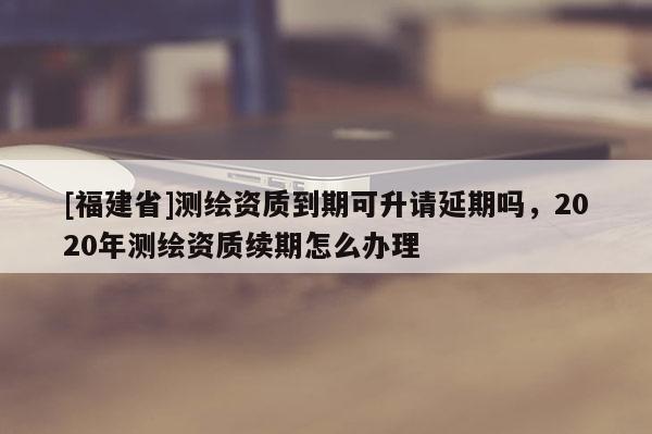 [福建省]測繪資質到期可升請延期嗎，2020年測繪資質續期怎么辦理