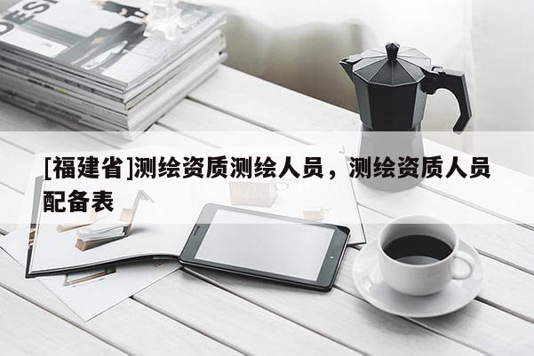 [福建省]測繪資質測繪人員，測繪資質人員配備表
