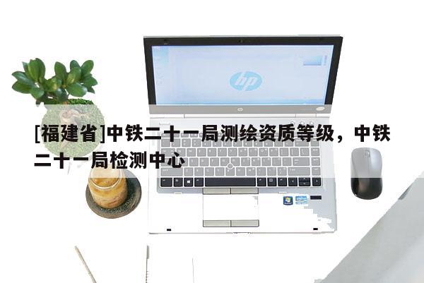 [福建省]中鐵二十一局測繪資質等級，中鐵二十一局檢測中心