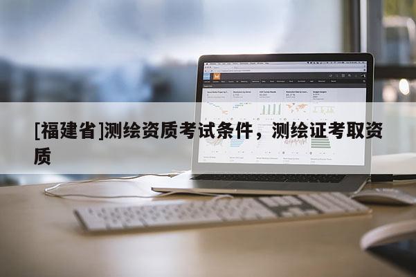 [福建省]測繪資質考試條件，測繪證考取資質