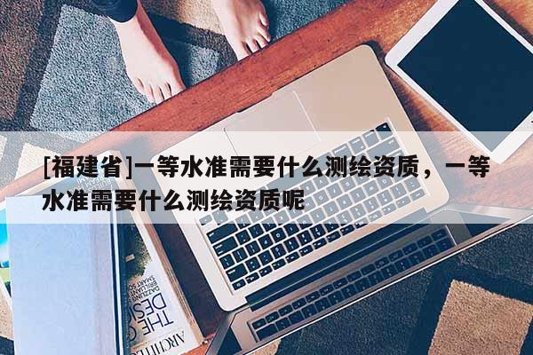 [福建省]一等水準需要什么測繪資質，一等水準需要什么測繪資質呢