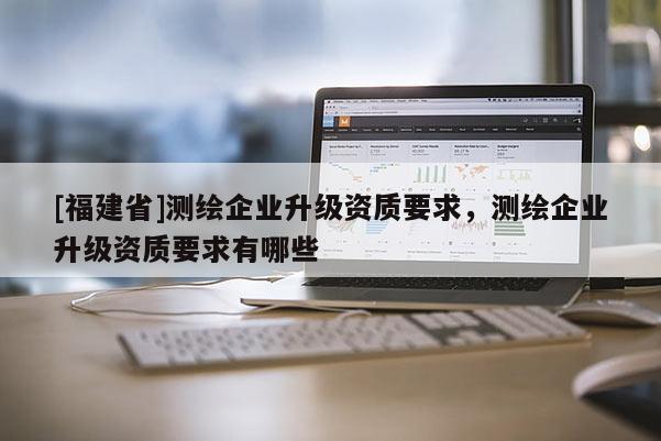 [福建省]測(cè)繪企業(yè)升級(jí)資質(zhì)要求，測(cè)繪企業(yè)升級(jí)資質(zhì)要求有哪些