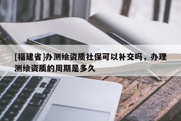 [福建省]辦測繪資質(zhì)社保可以補交嗎，辦理測繪資質(zhì)的周期是多久