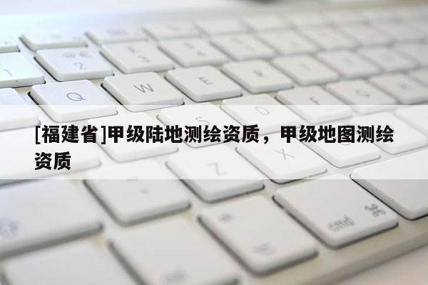 [福建省]甲級陸地測繪資質，甲級地圖測繪資質