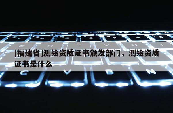 [福建省]測繪資質(zhì)證書頒發(fā)部門，測繪資質(zhì)證書是什么