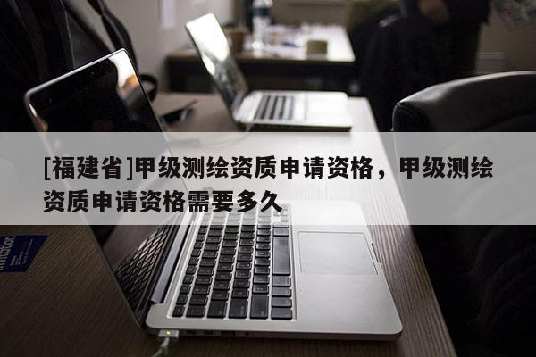 [福建省]甲級測繪資質申請資格，甲級測繪資質申請資格需要多久
