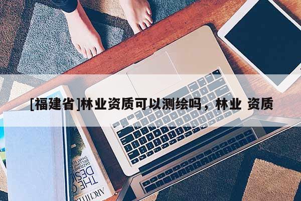 [福建省]林業資質可以測繪嗎，林業 資質