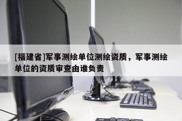 [福建省]軍事測繪單位測繪資質，軍事測繪單位的資質審查由誰負責