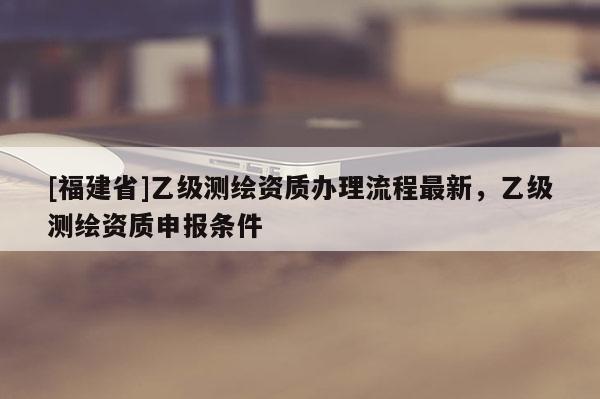[福建省]乙級測繪資質辦理流程最新，乙級測繪資質申報條件