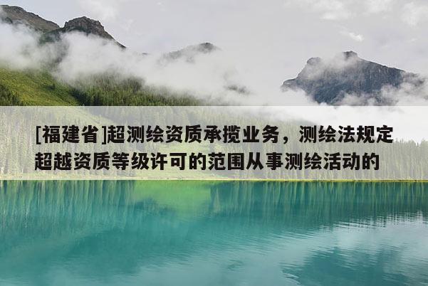 [福建省]超測繪資質承攬業務，測繪法規定超越資質等級許可的范圍從事測繪活動的