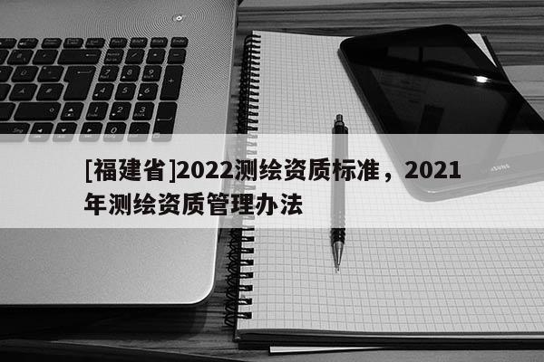 [福建省]2022測繪資質標準，2021年測繪資質管理辦法