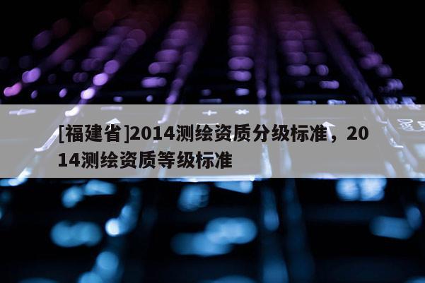 [福建省]2014測繪資質分級標準，2014測繪資質等級標準